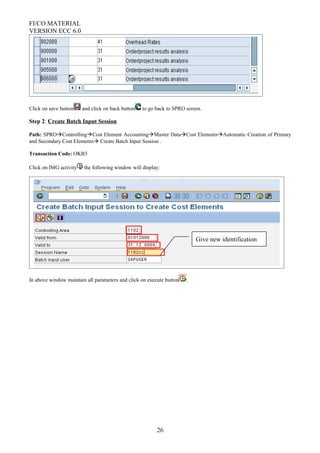 FI/CO MATERIAL
VERSION ECC 6.0
Click on save button and click on back button to go back to SPRO screen.
Step 2: Create Batch Input Session
Path: SPROControllingCost Element AccountingMaster DataCost ElementsAutomatic Creation of Primary
and Secondary Cost Elements Create Batch Input Session .
Transaction Code: OKB3
Click on IMG activity the following window will display:
In above window maintain all parameters and click on execute button .
26
Give new identification
 