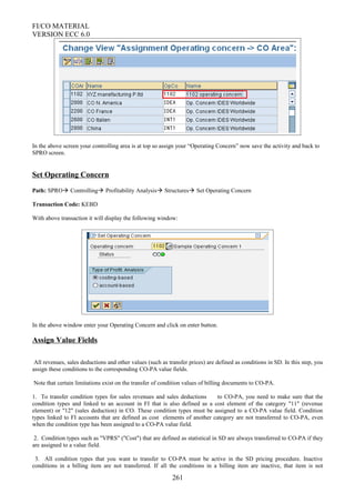 FI/CO MATERIAL
VERSION ECC 6.0
In the above screen your controlling area is at top so assign your “Operating Concern” now save the activity and back to
SPRO screen.
Set Operating Concern
Path: SPRO Controlling Profitability Analysis Structures Set Operating Concern
Transaction Code: KEBD
With above transaction it will display the following window:
In the above window enter your Operating Concern and click on enter button.
Assign Value Fields
All revenues, sales deductions and other values (such as transfer prices) are defined as conditions in SD. In this step, you
assign these conditions to the corresponding CO-PA value fields.
Note that certain limitations exist on the transfer of condition values of billing documents to CO-PA.
1. To transfer condition types for sales revenues and sales deductions to CO-PA, you need to make sure that the
condition types and linked to an account in FI that is also defined as a cost element of the category "11" (revenue
element) or "12" (sales deduction) in CO. These condition types must be assigned to a CO-PA value field. Condition
types linked to FI accounts that are defined as cost elements of another category are not transferred to CO-PA, even
when the condition type has been assigned to a CO-PA value field.
2. Condition types such as "VPRS" ("Cost") that are defined as statistical in SD are always transferred to CO-PA if they
are assigned to a value field.
3. All condition types that you want to transfer to CO-PA must be active in the SD pricing procedure. Inactive
conditions in a billing item are not transferred. If all the conditions in a billing item are inactive, that item is not
261
 