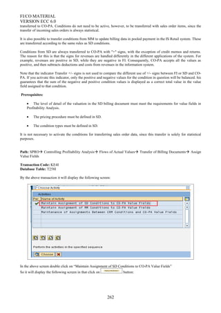 FI/CO MATERIAL
VERSION ECC 6.0
transferred to CO-PA. Conditions do not need to be active, however, to be transferred with sales order items, since the
transfer of incoming sales orders is always statistical.
It is also possible to transfer conditions from MM to update billing data in pooled payment in the IS Retail system. These
are transferred according to the same rules as SD conditions.
Conditions from SD are always transferred to CO-PA with "+" signs, with the exception of credit memos and returns.
The reason for this is that the signs for revenues are handled differently in the different applications of the system. For
example, revenues are positive in SD, while they are negative in FI. Consequently, CO-PA accepts all the values as
positive, and then subtracts deductions and costs from revenues in the information system.
Note that the indicator Transfer +/- signs is not used to compare the different use of +/- signs between FI or SD and CO-
PA. If you activate this indicator, only the positive and negative values for the condition in question will be balanced. his
guarantees that the sum of the negative and positive condition values is displayed as a correct total value in the value
field assigned to that condition.
Prerequisites:
• The level of detail of the valuation in the SD billing document must meet the requirements for value fields in
Profitability Analysis.
• The pricing procedure must be defined in SD.
• The condition types must be defined in SD.
It is not necessary to activate the conditions for transferring sales order data, since this transfer is solely for statistical
purposes.
Path: SPRO Controlling Profitability Analysis Flows of Actual Values Transfer of Billing Documents Assign
Value Fields
Transaction Code: KE4I
Database Table: T258I
By the above transaction it will display the following screen:
In the above screen double click on “Maintain Assignment of SD Conditions to CO-PA Value Fields”
So it will display the following screen in that click on button:
262
 