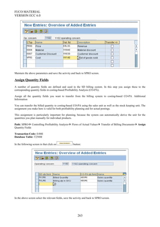 FI/CO MATERIAL
VERSION ECC 6.0
Maintain the above parameters and save the activity and back to SPRO screen.
Assign Quantity Fields
A number of quantity fields are defined and used in the SD billing system. In this step you assign these to the
corresponding quantity fields in costing-based Profitability Analysis (CO-PA).
Assign all the quantity fields you want to transfer from the billing system to costing-based CO-PA. Additional
Information
You can transfer the billed quantity to costing-based CO-PA using the sales unit as well as the stock keeping unit. The
assignment you make here is valid for both profitability planning and for actual postings.
This assignment is particularly important for planning, because the system can automatically derive the unit for the
quantities you plan manually for individual products.
Path: SPRO Controlling Profitability Analysis Flows of Actual Values Transfer of Billing Documents Assign
Quantity Fields
Transaction Code: E4MI
Database Table: T258M
In the following screen in that click on button:
In the above screen select the relevant fields, save the activity and back to SPRO screen.
263
 