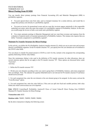 FI/CO MATERIAL
VERSION ECC 6.0
Direct Posting from FI/MM
You can transfer direct primary postings from Financial Accounting (FI) and Materials Management (MM) to
profitability segments.
• You post special direct costs from sales, such as transport insurance for a certain delivery, and would like to
assign these primary costs directly to a profitability segment.
• You post an invoice for promotional events and you want this invoiceto appear statistically in the responsible
marketing cost center, and at the same time assign it to a profitability segment in Profitability Analysis. In this case,
you would assign the invoice to both a cost center and a profitability segment.
• You create automatic postings in Materials Management and you want these revenues and expenses from the
evaluation of material stocks to be posted automatically to Profitability Analysis. This instance also requires that you
define "Automatic assignment to a profitability segment".
Maintain PA Transfer Structure for Direct Postings
In this activity, you define the PA (Profitability Analysis) transfer structure FI, which you use to post costs and revenues
directly to profitability segments. In the PA transfer structure "FI", you specify how the cost elements are to be defined to
the CO-PA value fields.
You can choose to transfer the posted amount to CO-PA as well. For this, include in the assignment the corresponding
quantity field along with the value field(s).
Since this maintenance dialog is also used in the definition of PA transfer structures for other allocations, there are
several selection options that do not apply to the PA transfer structure "FI". These options are discussed below under
"Activities".
Activities
1. Define the PA transfer structure "FI".
2. Divide your cost elements according to how you want to group them in Profitability Analysis, and create assignment
lines accordingly. Note: The indicator for quantity billed/delivered is not relevant for PA transfer structure FI and hence
should not be activated.
3. For each assignment line, enter the cost element or the cost element group to be assigned. As the source, activate the
"Costs/Revenues" option.
4. For each assignment line, enter the value field (or, if the costs are split into fixed and variable portions, both value
fields) into which costs/revenues are to be imported.
Path: SPRO Controlling Profitability Analysis Flows of Actual Values Direct Posting from FI/MM
Maintain PA Transfer Structure for Direct Postings.
Transaction code: KEI2
Database table: TKB9C, TKB9D, TKB9F, TKB9G
By the above transaction it displays the following screen:
264
 