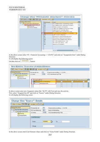 FI/CO MATERIAL
VERSION ECC 6.0
In the above screen select “FI – Financial Accounting --> CO-PA” and click on “Assignment lines” under Dialog
Structure.
It will display the following screen:
On that click on button:
In above screen enter new Assgnmnt values like “60,70” with Text and save the activity.
Now select “Assgnmt line 60” and click on “Source” under Dialog Structure
It will display the following screen:
In the above screen enter Cost Element values and click on “Value Fields” under Dialog Structure.
265
 