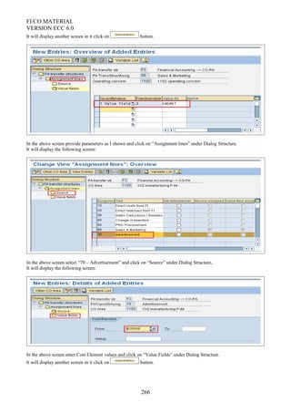 FI/CO MATERIAL
VERSION ECC 6.0
It will display another screen in it click on button.
In the above screen provide parameters as I shown and click on “Assignment lines” under Dialog Structure.
It will display the following screen:
In the above screen select “70 – Advertisement” and click on “Source” under Dialog Structure,
It will display the following screen:
In the above screen enter Cost Element values and click on “Value Fields” under Dialog Structure.
It will display another screen in it click on button.
266
 