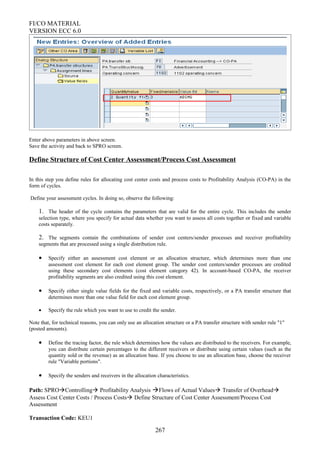 FI/CO MATERIAL
VERSION ECC 6.0
Enter above parameters in above screen.
Save the activity and back to SPRO screen.
Define Structure of Cost Center Assessment/Process Cost Assessment
In this step you define rules for allocating cost center costs and process costs to Profitability Analysis (CO-PA) in the
form of cycles.
Define your assessment cycles. In doing so, observe the following:
1. The header of the cycle contains the parameters that are valid for the entire cycle. This includes the sender
selection type, where you specify for actual data whether you want to assess all costs together or fixed and variable
costs separately.
2. The segments contain the combinations of sender cost centers/sender processes and receiver profitability
segments that are processed using a single distribution rule.
• Specify either an assessment cost element or an allocation structure, which determines more than one
assessment cost element for each cost element group. The sender cost centers/sender processes are credited
using these secondary cost elements (cost element category 42). In account-based CO-PA, the receiver
profitability segments are also credited using this cost element.
• Specify either single value fields for the fixed and variable costs, respectively, or a PA transfer structure that
determines more than one value field for each cost element group.
• Specify the rule which you want to use to credit the sender.
Note that, for technical reasons, you can only use an allocation structure or a PA transfer structure with sender rule "1"
(posted amounts).
• Define the tracing factor, the rule which determines how the values are distributed to the receivers. For example,
you can distribute certain percentages to the different receivers or distribute using certain values (such as the
quantity sold or the revenue) as an allocation base. If you choose to use an allocation base, choose the receiver
rule "Variable portions".
• Specify the senders and receivers in the allocation characteristics.
Path: SPROControlling Profitability Analysis Flows of Actual Values Transfer of Overhead
Assess Cost Center Costs / Process Costs Define Structure of Cost Center Assessment/Process Cost
Assessment
Transaction Code: KEU1
267
 