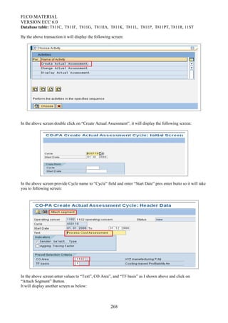 FI/CO MATERIAL
VERSION ECC 6.0
Database table: T811C, T811F, T811G, T811IA, T811K, T811L, T811P, T811PT, T811R, 11ST
By the above transaction it will display the following screen:
In the above screen double click on “Create Actual Assessment”, it will display the following screen:
In the above screen provide Cycle name to “Cycle” field and enter “Start Date” pres enter butto so it will take
you to following screen:
In the above screen enter values to “Text”, CO Area”, and “TF basis” as I shown above and click on
“Attach Segment” Button.
It will display another screen as below:
268
 