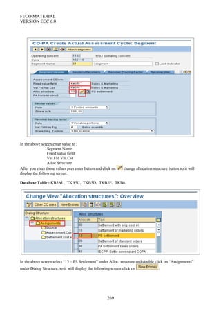 FI/CO MATERIAL
VERSION ECC 6.0
In the above screen enter value to :
Segment Name
Fixed value field
Val.Fld Var.Cst
Alloc.Structure
After you enter those values pres enter button and click on change allocation structure button so it will
display the following screen:
Database Table : KB5AL, TKB5C, TKB5D, TKB5E, TKB6
In the above screen select “13 – PS Settlement” under Alloc. structure and double click on “Assignments”
under Dialog Structure, so it will display the following screen click on :
269
 
