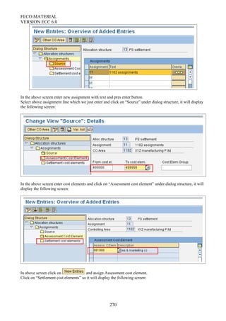 FI/CO MATERIAL
VERSION ECC 6.0
In the above screen enter new assignment with text and pres enter button.
Select above assignment line which we just enter and click on “Source” under dialog structure, it will display
the following screen:
In the above screen enter cost elements and click on “Assessment cost element” under dialog structure, it will
display the following screen:
In above screen click on and assign Assessment cost element.
Click on “Settlement cost elements” so it will display the following screen:
270
 