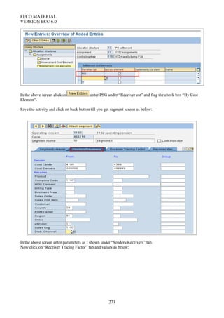 FI/CO MATERIAL
VERSION ECC 6.0
In the above screen click on enter PSG under “Receiver cat” and flag the check box “By Cost
Element”.
Save the activity and click on back button till you get segment screen as below:
In the above screen enter parameters as I shown under “Senders/Receivers” tab.
Now click on “Receiver Tracing Factor” tab and values as below:
271
 
