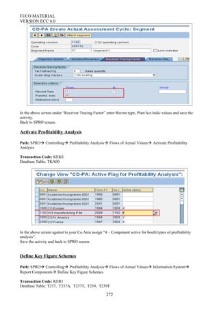 FI/CO MATERIAL
VERSION ECC 6.0
In the above screen under “Receiver Tracing Factor” enter Recore type, Plan/Act.Indic values and save the
activity.
Back to SPRO screen.
Activate Profitability Analysis
Path: SPRO Controlling Profitability Analysis Flows of Actual Values Activate Profitability
Analysis
Transaction Code: KEKE
Database Table: TKA00
In the above screen against to your Co.Area assign “4 – Component active for bouth types of profitability
analysis”.
Save the activity and back to SPRO screen.
Define Key Figure Schemes
Path: SPRO Controlling Profitability Analysis Flows of Actual Values Information System
Report Components Define Key Figure Schemes
Transaction Code: KER1
Database Table: T237, T237A, T237T, T239, T239T
272
 
