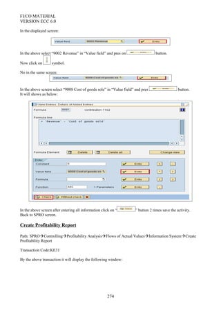 FI/CO MATERIAL
VERSION ECC 6.0
In the displayed screen:
In the above select “9002 Revenue” in “Value field” and pres on button.
Now click on symbol.
No in the same screen:
In the above screen select “9008 Cost of goods sole” in “Value field” and pres button.
It will shows as below:
In the above screen after entering all information click on “ ” button 2 times save the activity.
Back to SPRO screen.
Create Profitability Report
Path: SPROControllingProfitability AnalysisFlows of Actual ValuesInformation SystemCreate
Profitability Report
Transaction Code:KE31
By the above transaction it will display the following window:
274
 