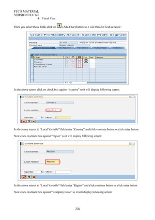 FI/CO MATERIAL
VERSION ECC 6.0
4. Fiscal Year.
Once you select those fields click on (Add.Char) button so it will transfer field as below:
In the above screen click on check box against “country” so it will display following screen:
In the above screen to “Local Variable” field enter “Country” and click continue button or click enter button.
Now click on check box against “region” so it will display following screen:
In the above screen to “Local Variable” field enter “Region” and click continue button or click enter button.
Now click on check box against “Company Code” so it will display following screen:
276
 