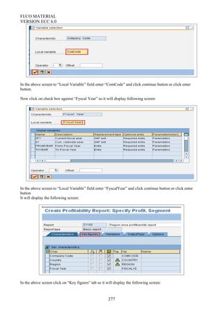 FI/CO MATERIAL
VERSION ECC 6.0
In the above screen to “Local Variable” field enter “ComCode” and click continue button or click enter
button.
Now click on check box against “Fyscal Year” so it will display following screen:
In the above screen to “Local Variable” field enter “FyscalYear” and click continue button or click enter
button
It will display the following screen:
In the above screen click on “Key figures” tab so it will display the following screen:
277
 