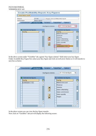 FI/CO MATERIAL
VERSION ECC 6.0
In the above screen under “Variables” tab, against “key figure scheme” field select your key figure.
Under Available Key Figure box select your Key figure and click on Left arrow button so it will transfer to
next box as below
In the above screen you can view the key figure transfer.
Now click on “Variables” tab.soit will display the following screen:
278
 