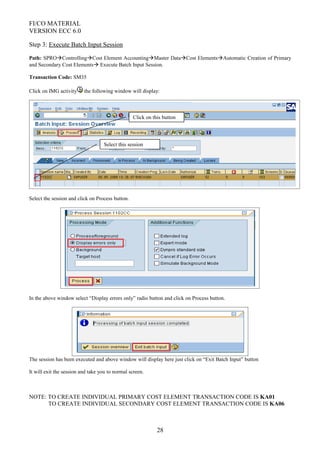 FI/CO MATERIAL
VERSION ECC 6.0
Step 3: Execute Batch Input Session
Path: SPROControllingCost Element AccountingMaster DataCost ElementsAutomatic Creation of Primary
and Secondary Cost Elements Execute Batch Input Session.
Transaction Code: SM35
Click on IMG activity the following window will display:
Select the session and click on Process button.
In the above window select “Display errors only” radio button and click on Process button.
The session has been executed and above window will display here just click on “Exit Batch Input” button
It will exit the session and take you to normal screen.
NOTE: TO CREATE INDIVIDUAL PRIMARY COST ELEMENT TRANSACTION CODE IS KA01
TO CREATE INDIVIDUAL SECONDARY COST ELEMENT TRANSACTION CODE IS KA06
28
Select this session
Click on this button
 
