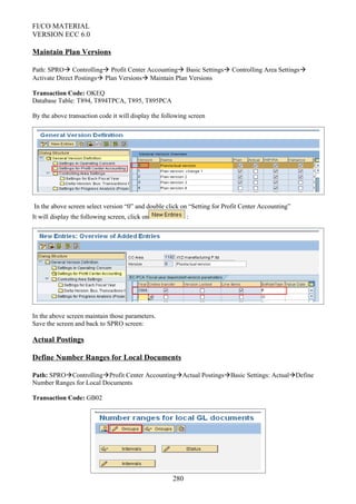 FI/CO MATERIAL
VERSION ECC 6.0
Maintain Plan Versions
Path: SPRO Controlling Profit Center Accounting Basic Settings Controlling Area Settings
Activate Direct Postings Plan Versions Maintain Plan Versions
Transaction Code: OKEQ
Database Table: T894, T894TPCA, T895, T895PCA
By the above transaction code it will display the following screen
In the above screen select version “0” and double click on “Setting for Profit Center Accounting”
It will display the following screen, click on :
In the above screen maintain those parameters.
Save the screen and back to SPRO screen:
Actual Postings
Define Number Ranges for Local Documents
Path: SPROControllingProfit Center AccountingActual PostingsBasic Settings: ActualDefine
Number Ranges for Local Documents
Transaction Code: GB02
280
 