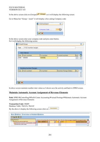 FI/CO MATERIAL
VERSION ECC 6.0
In the above screen click on (Groups) so it will display the following screen:
Go to Manu bar “Group + insert” it will display a box asking Company code:
In the above screen enter your company code and pres enter button.
So it will display the following screen:
In above screen maintain number inter values as I shown save the activity and back to SPRO screen.
Maintain Automatic Account Assignment of Revenue Elements
Path: SPROControllingProfit Center AccountingActual PostingsMaintain Automatic Account
Assignment of Revenue Elements
Transaction Code: OKB9
Database Table: TKA3A, TKA3C
By the above it display the following screen click on
281
 