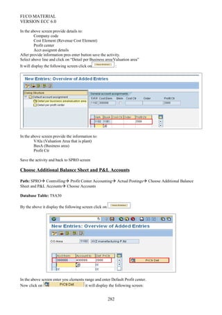FI/CO MATERIAL
VERSION ECC 6.0
In the above screen provide details to:
Company code
Cost Element (Revenue Cost Element)
Profit center
Acct assignmt details
After provide information pres enter button save the activity.
Select above line and click on “Detail per Business area/Valuation area”
It will display the following screen click on :
In the above screen provide the information to:
VAla (Valuation Area that is plant)
BusA (Business area)
Profit Ctr
Save the activity and back to SPRO screen
Choose Additional Balance Sheet and P&L Accounts
Path: SPRO Controlling Profit Center Accounting Actual Postings Choose Additional Balance
Sheet and P&L Accounts Choose Accounts
Database Table: T8A30
By the above it display the following screen click on
In the above screen enter you elements range and enter Default Profit center.
Now click on it will display the following screen:
282
 