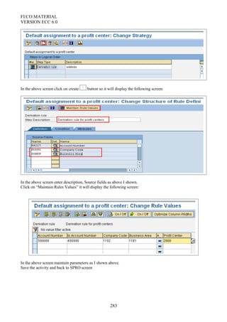 FI/CO MATERIAL
VERSION ECC 6.0
In the above screen click on create button so it will display the following screen:
In the above screen enter description, Source fields as above I shown.
Click on “Maintain Rules Values” it will display the following screen:
In the above screen maintain parameters as I shown above.
Save the activity and back to SPRO screen
283
 