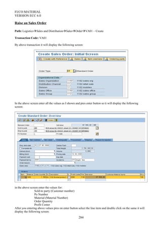 FI/CO MATERIAL
VERSION ECC 6.0
Raise an Sales Order
Path: LogisticsSales and DistributionSalesOrderVA01 – Create
Transaction Code: VA01
By above transaction it will display the following screen:
In the above screen enter all the values as I shown and pres enter button so ti will display the following
screen:
in the above screen enter the values for:
Sold-to party (Customer number)
Po Number
Material (Material Number)
Order Quantity
Profit Center
After you entering above values pres on enter button select the line item and double click on the same it will
display the following screen:
284
 