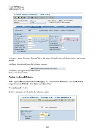 FI/CO MATERIAL
VERSION ECC 6.0
In the above screen first go to “Shipping” tab in that assign Storage location as I shown in above and save the
activity.
it will post the order and issues the following message.
In the above message it shows order number.
Back to easy access screen.
Posting Outbound Delivery
Post: LogisticsSales and Distribution Shipping and Transportation Outbound Delivery Create
Single Document VL01N - With Reference to Sales Order
Transaction code: VL01N
By above transaction it will display the following screen:
285
 