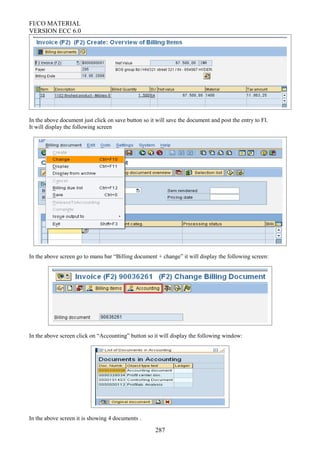 FI/CO MATERIAL
VERSION ECC 6.0
In the above document just click on save button so it will save the document and post the entry to FI.
It will display the following screen
In the above screen go to manu bar “Billing document + change” it will display the following screen:
In the above screen click on “Accounting” button so it will display the following window:
In the above screen it is showing 4 documents .
287
 