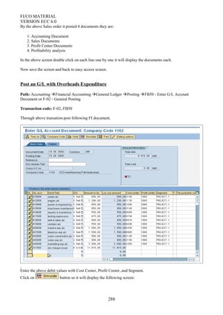 FI/CO MATERIAL
VERSION ECC 6.0
By the above Sales order it posted 4 documents they are:
1. Accounting Document
2. Sales Documents
3. Profit Center Documents
4. Profitability analysis
In the above screen double click on each line one by one it will display the documents each.
Now save the screen and back to easy access screen.
Post an G/L with Overheads Expenditure
Path: Accounting Financial Accounting General Ledger Posting FB50 - Enter G/L Account
Document or F-02 - General Posting
Transaction code: F-02, FB50
Through above transation post following FI document.
Enter the above debit values with Cost Center, Profit Center, and Segment.
Click on button so it will display the following screen:
288
 