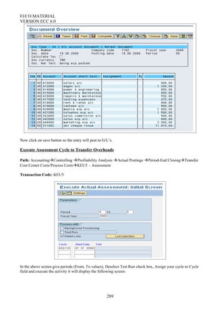 FI/CO MATERIAL
VERSION ECC 6.0
Now click on save button so the entry will post to G/L’s.
Execute Assessment Cycle to Transfer Overheads
Path: AccountingControlling Profitability Analysis Actual Postings Period-End ClosingTransfer
Cost Center Costs/Process CostsKEU5 – Assessment
Transaction Code: KEU5
In the above screen give periods (From, To values), Deselect Test Run check box, Assign your cycle to Cycle
field and execute the activity it will display the following screen:
289
 