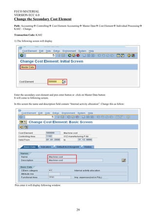 FI/CO MATERIAL
VERSION ECC 6.0
Change the Secondary Cost Element
Path: Accounting Controlling Cost Element Accounting Master Data Cost Element Individual Processing
KA02 – Change.
Transaction Code: KA02
1) The following screen will display
Enter the secondary cost element and pres enter button or click on Master Data button:
It will come to following screen;
In this screen the name and description field contain “Internal activity allocation”. Change this as follow:
Pres enter it will display following window:
29
 