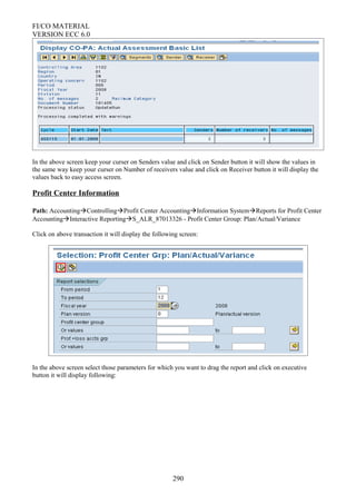 FI/CO MATERIAL
VERSION ECC 6.0
In the above screen keep your curser on Senders value and click on Sender button it will show the values in
the same way keep your curser on Number of receivers value and click on Receiver button it will display the
values back to easy access screen.
Profit Center Information
Path: AccountingControllingProfit Center AccountingInformation SystemReports for Profit Center
AccountingInteractive ReportingS_ALR_87013326 - Profit Center Group: Plan/Actual/Variance
Click on above transaction it will display the following screen:
In the above screen select those parameters for which you want to drag the report and click on executive
button it will display following:
290
 