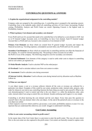FI/CO MATERIAL
VERSION ECC 6.0
CONTROLLING QUESTIONS & ANSWERS
1. Explain the organizational assignment in the controlling module?
Company codes are assigned to the controlling area. A controlling area is assigned to the operating concern.
Controlling Area is the umbrella under which all controlling activities of Cost Center Accounting, Product
costing, Profitability Analysis and Profit Center are stored. Operating Concern is the highest node in
Profitability Analysis
2. What is primary Cost element and secondary cost element?
Every Profit and Loss GL account that needs to be controlled has to be defined as a cost element in SAP. Just
as in FI General Ledger Accounts exist, in Controlling we have Cost element. Each FI General Ledger
Account that is a Profit and Loss Account is also created as a Cost element in SAP.
Primary Cost Elements are those which are created from FI general Ledger Accounts and impact the
financial accounts eg. Traveling expenses, consumption account infect, any Profit and Loss GL account
Secondary Cost Elements are those which are created only in controlling and does not affect the financials of
the company. It is used for internal reporting only. The postings to these accounts do not affect
the Profit or Loss of the company. The following categories exist for secondary cost elements:
21 Internal Settlement: Cost elements of this category is used to settle order costs to objects in controlling
such as cost centers, pa segments etc.
31 Order/Results Analysis: Used to calculate WIP on the order/project
41 Overhead: Used to calculate indirect costs from cost centers to orders
42. Assessment: Used to calculate costs during assessment
43 Internal Activity Allocation: Used to allocate costs during internal activity allocation such as Machine
Labour etc
3) What are cost objects?
A cost object means a cost or a revenue collector wherein all the costs or revenues are collected for a
particular cost object. Examples of this could be cost center, production order, internal order, projects, sales
order So whenever you look at any controlling function the basic thing you need to ask yourself is What is the
cost element(expense) I want to control and what is the cost object ( i.e. either the production order, sales
order, internal order) I am using to control this cost element. Sounds confusing read it again it is very simple
Controlling is all about knowing the cost element and the cost object. Every time pose this question to
yourself what is the cost element what is the cost object. At the end of the period all costs or revenues in the
cost object are settled
to their respective receivers which could be a gl account, a cost center, profitability analysis or asset. It is very
mportant that you understand this otherwise you would struggle to understand Controlling.
Cost Center Accounting
4) How is cost center accounting related to profit center?
In the master data of the Cost Center there is a provision to enter the profit center. This way all costs which
flow to the cost center are also captured in the profit center. Cost centers are basically created to capture costs
293
 