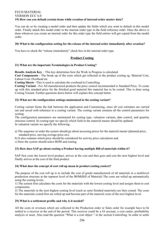 FI/CO MATERIAL
VERSION ECC 6.0
19) How can you default certain items while creation of internal order master data?
You can do so by creating a model order and then update the fields which you want to default in this model
order. Finally attach this model order in the internal order type in the field reference order. Once the above is
done whenever you create an internal order for this order type the field entries will get copied from the model
order.
20) What is the configuration setting for the release of the internal order immediately after creation?
You have to check the “release immediately” check box in the internal order type.
Product Costing
21) What are the important Terminologies in Product Costing?
Results Analysis Key – This key determines how the Work in Progress is calculated
Cost Components - The break up of the costs which get reflected in the product costing eg. Material Cost,
Labour Cost, Overhead etc
Costing Sheets - This is used to calculate the overhead in Controlling
Costing Variant - For All manufactured products the price control recommended is Standard Price. To come
up with this standard price for the finished good material this material has to be costed. This is done using
Costing Variant. Further questions down below will explain this concept better.
22) What are the configuration settings maintained in the costing variant?
Costing variant forms the link between the application and Customizing, since all cost estimates are carried
out and saved with reference to a costing variant. The costing variant contains all the control parameters for
costing.
The configuration parameters are maintained for costing type, valuation variants, date control, and quantity
structure control. In costing type we specify which field in the material master should be updated.
In valuation variant we specify the following:
a) The sequence or order the system should go about accessing prices for the material master (planned price,
standard price, moving average price etc).
b) It also contains which price should be considered for activity price calculation and.
c) How the system should select BOM and routing.
23) How does SAP go about costing a Product having multiple Bill of materials within it?
SAP first costs the lowest level product, arrives at the cost and then goes and cost the next highest level and
finally arrives at the cost of the final product.
24) What does the concept of cost roll up mean in product costing context?
The purpose of the cost roll up is to include the cost of goods manufactured of all materials in a multilevel
production structure at the topmost level of the BOM(Bill of Material) The costs are rolled up automatically
using the costing levels.
1) The system first calculates the costs for the materials with the lowest costing level and assigns them to cost
components.
2) The materials in the next highest costing level (such as semi finished materials) are then costed. The costs
for the materials costed first are rolled up and become part of the material costs of the next highest level.
25) What is a settlement profile and why is it needed?
All the costs or revenues which are collected in the Production order or Sales order for example have to be
settled to a receiver at the end of the period. This receiver could be a Gl account, a cost center, profitability
analysis or asset. Also read the question “What is a cost object “ in the section Controlling. In order to settle
296
 