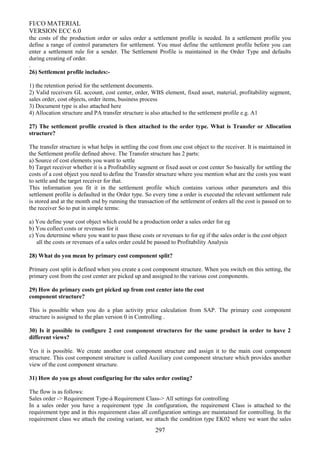 FI/CO MATERIAL
VERSION ECC 6.0
the costs of the production order or sales order a settlement profile is needed. In a settlement profile you
define a range of control parameters for settlement. You must define the settlement profile before you can
enter a settlement rule for a sender. The Settlement Profile is maintained in the Order Type and defaults
during creating of order.
.
26) Settlement profile includes:-
1) the retention period for the settlement documents.
2) Valid receivers GL account, cost center, order, WBS element, fixed asset, material, profitability segment,
sales order, cost objects, order items, business process
3) Document type is also attached here
4) Allocation structure and PA transfer structure is also attached to the settlement profile e.g. A1
27) The settlement profile created is then attached to the order type. What is Transfer or Allocation
structure?
The transfer structure is what helps in settling the cost from one cost object to the receiver. It is maintained in
the Settlement profile defined above. The Transfer structure has 2 parts:
a) Source of cost elements you want to settle
b) Target receiver whether it is a Profitability segment or fixed asset or cost center So basically for settling the
costs of a cost object you need to define the Transfer structure where you mention what are the costs you want
to settle and the target receiver for that.
This information you fit it in the settlement profile which contains various other parameters and this
settlement profile is defaulted in the Order type. So every time a order is executed the relevant settlement rule
is stored and at the month end by running the transaction of the settlement of orders all the cost is passed on to
the receiver So to put in simple terms:
a) You define your cost object which could be a production order a sales order for eg
b) You collect costs or revenues for it
c) You determine where you want to pass these costs or revenues to for eg if the sales order is the cost object
all the costs or revenues of a sales order could be passed to Profitability Analysis
28) What do you mean by primary cost component split?
Primary cost split is defined when you create a cost component structure. When you switch on this setting, the
primary cost from the cost center are picked up and assigned to the various cost components.
29) How do primary costs get picked up from cost center into the cost
component structure?
This is possible when you do a plan activity price calculation from SAP. The primary cost component
structure is assigned to the plan version 0 in Controlling .
30) Is it possible to configure 2 cost component structures for the same product in order to have 2
different views?
Yes it is possible. We create another cost component structure and assign it to the main cost component
structure. This cost component structure is called Auxiliary cost component structure which provides another
view of the cost component structure.
31) How do you go about configuring for the sales order costing?
The flow is as follows:
Sales order -> Requirement Type-à Requirement Class-> All settings for controlling
In a sales order you have a requirement type .In configuration, the requirement Class is attached to the
requirement type and in this requirement class all configuration settings are maintained for controlling. In the
requirement class we attach the costing variant, we attach the condition type EK02 where we want the sales
297
 