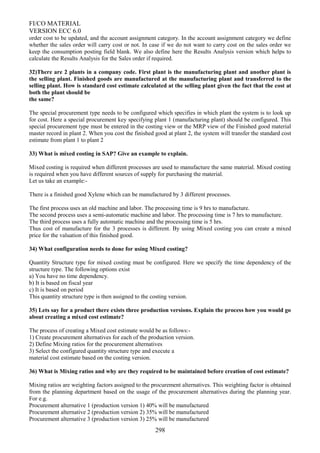 FI/CO MATERIAL
VERSION ECC 6.0
order cost to be updated, and the account assignment category. In the account assignment category we define
whether the sales order will carry cost or not. In case if we do not want to carry cost on the sales order we
keep the consumption posting field blank. We also define here the Results Analysis version which helps to
calculate the Results Analysis for the Sales order if required.
32)There are 2 plants in a company code. First plant is the manufacturing plant and another plant is
the selling plant. Finished goods are manufactured at the manufacturing plant and transferred to the
selling plant. How is standard cost estimate calculated at the selling plant given the fact that the cost at
both the plant should be
the same?
The special procurement type needs to be configured which specifies in which plant the system is to look up
for cost. Here a special procurement key specifying plant 1 (manufacturing plant) should be configured. This
special procurement type must be entered in the costing view or the MRP view of the Finished good material
master record in plant 2. When you cost the finished good at plant 2, the system will transfer the standard cost
estimate from plant 1 to plant 2
33) What is mixed costing in SAP? Give an example to explain.
Mixed costing is required when different processes are used to manufacture the same material. Mixed costing
is required when you have different sources of supply for purchasing the material.
Let us take an example:-
There is a finished good Xylene which can be manufactured by 3 different processes.
The first process uses an old machine and labor. The processing time is 9 hrs to manufacture.
The second process uses a semi-automatic machine and labor. The processing time is 7 hrs to manufacture.
The third process uses a fully automatic machine and the processing time is 5 hrs.
Thus cost of manufacture for the 3 processes is different. By using Mixed costing you can create a mixed
price for the valuation of this finished good.
34) What configuration needs to done for using Mixed costing?
Quantity Structure type for mixed costing must be configured. Here we specify the time dependency of the
structure type. The following options exist
a) You have no time dependency.
b) It is based on fiscal year
c) It is based on period
This quantity structure type is then assigned to the costing version.
35) Lets say for a product there exists three production versions. Explain the process how you would go
about creating a mixed cost estimate?
The process of creating a Mixed cost estimate would be as follows:-
1) Create procurement alternatives for each of the production version.
2) Define Mixing ratios for the procurement alternatives
3) Select the configured quantity structure type and execute a
material cost estimate based on the costing version.
36) What is Mixing ratios and why are they required to be maintained before creation of cost estimate?
Mixing ratios are weighting factors assigned to the procurement alternatives. This weighting factor is obtained
from the planning department based on the usage of the procurement alternatives during the planning year.
For e.g.
Procurement alternative 1 (production version 1) 40% will be manufactured
Procurement alternative 2 (production version 2) 35% will be manufactured
Procurement alternative 3 (production version 3) 25% will be manufactured
298
 