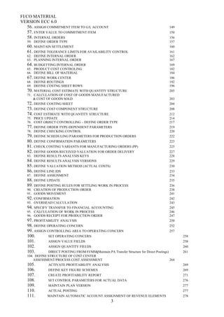 FI/CO MATERIAL
VERSION ECC 6.0
56. ASSIGH COMMITMENT ITEM TO G/L ACCOUNT 149
57. ENTER VALUE TO COMMITMENT ITEM 150
58. INTERNAL ORDERS 156
59. DEFINE ORDER TYPE 157
60. MAINTAIN SETTLEMENT 160
61. DEFINE TOLERANCE LIMITS FOR AVAILABILITY CONTROL 161
62. DEFINE INTERNAL ORDER 162
63. PLANNING INTERNAL ORDER 167
64. BUDGETTING INTERNAL ORDER 169
65. PRODUCT COST CONTROLING 182
66. DEFINE BILL OF MATERIAL 184
67. DEFINE WORK CENTER 186
68. DEFINE ROUTINGS 192
69. DEFINE COSTNG SHEET ROWS 196
70. MATERIAL COST ESTIMATE WITH QUANTITY STRUCTURE 203
71. CALCULATION OF COST OF GOODS MANUFACTURED
& COST OF GOODS SOLD 203
72. DEFINE COSTING SHEET 204
73. DEFINE COST COMPONENT STRUCTURE 208
74. COST ESTIMATE WITH QUANTITY STRUCTURE 212
75. PRICE UPDATE 214
76. COST OBJECT CONTROLLING – DEFINE ORDER TYPE 217
77. DEFINE ORDER TYPE-DEPENDENT PARAMETERS 219
78. DEFINE CHECKING CONTROL 220
79. DEFINE SCHEDULING PARAMETERS FOR PRODUCTION ORDERS 222
80. DEFINE CONFIRMATION PARAMETERS 223
81. CHECK COSTING VARIANTS FOR MANUFACTURING ORDERS (PP) 225
82. DEFINE GOODS RECEIVED VALUATION FOR ORDER DELIVERY 227
83. DEFINE RESULTS ANALYSIS KEYS 228
84. DEFINE RESULTS ANALYSIS VERSIONS 229
85. DEFINE VALUATION METHOD (ACTUAL COSTS) 230
86. DEFINE LINE IDS 233
87. DEFINE ASSIGNMENT 234
88. DEFINE UPDATE 235
89. DEFINE POSTING RULES FOR SETTLING WORK IN PROCESS 236
90. CREATION OF PRODUCTION ORDER 238
91. GOODS MOVEMENT 241
92. CONFIRMATION 242
93. OVERHEAD CALCULATION 243
94. SPECIFY TRANSFER TO FINANCIAL ACCOUNTING 245
95. CALCULATION OF WORK IN PROCESS 246
96. GOODS RECEIPT FOR PRODUCTION ORDER 247
97. PROFITABILITY ANALYSIS 250
98. DEFINE OPERATING CONCERN 252
99. ASSIGN CONTROLLING AREA TO OPERATING CONCERN 257
100. SET OPERATING CONCERN 258
101. ASSIGN VALUE FIELDS 258
102. ASSIGN QUANTITY FIELDS 260
103. DIRECT POSTING FROM FI/MM(Maintain PA Transfer Structure for Direct Postings) 261
104. DEFINE STRUCTURE OF COST CENTER
ASSESSMENT/PROCESS COST ASSESSMENT 264
105. ACTIVATE PROFITABILITY ANALYSIS 269
106. DEFINE KEY FIGURE SCHEMES 269
107. CREATE PROFITABILITY REPORT 271
108. SET CONTROL PARAMETERS FOR ACTUAL DATA 276
109. MAINTAIN PLAN VERSION 277
110. ACTUAL POSTING 277
111. MAINTAIN AUTOMATIC ACCOUNT ASSIGNMENT OF REVENUE ELEMENTS 278
3
 