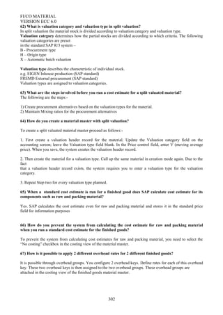 FI/CO MATERIAL
VERSION ECC 6.0
62) What is valuation category and valuation type in split valuation?
In split valuation the material stock is divided according to valuation category and valuation type.
Valuation category determines how the partial stocks are divided according to which criteria. The following
valuation categories are preset
in the standard SAP R/3 system –
B - Procurement type
H – Origin type
X – Automatic batch valuation
Valuation type describes the characteristic of individual stock.
e.g. EIGEN Inhouse production (SAP standard)
FREMD External procurement (SAP standard)
Valuation types are assigned to valuation categories.
63) What are the steps involved before you run a cost estimate for a split valuated material?
The following are the steps:-
1) Create procurement alternatives based on the valuation types for the material.
2) Maintain Mixing ratios for the procurement alternatives
64) How do you create a material master with split valuation?
To create a split valuated material master proceed as follows:-
1. First create a valuation header record for the material. Update the Valuation category field on the
accounting screen; leave the Valuation type field blank. In the Price control field, enter V (moving average
price). When you save, the system creates the valuation header record.
2. Then create the material for a valuation type. Call up the same material in creation mode again. Due to the
fact
that a valuation header record exists, the system requires you to enter a valuation type for the valuation
category.
3. Repeat Step two for every valuation type planned.
65) When a standard cost estimate is run for a finished good does SAP calculate cost estimate for its
components such as raw and packing material?
Yes. SAP calculates the cost estimate even for raw and packing material and stores it in the standard price
field for information purposes
66) How do you prevent the system from calculating the cost estimate for raw and packing material
when you run a standard cost estimate for the finished goods?
To prevent the system from calculating cost estimates for raw and packing material, you need to select the
“No costing” checkbox in the costing view of the material master.
67) How is it possible to apply 2 different overhead rates for 2 different finished goods?
It is possible through overhead groups. You configure 2 overhead keys. Define rates for each of this overhead
key. These two overhead keys is then assigned to the two overhead groups. These overhead groups are
attached in the costing view of the finished goods material master.
302
 