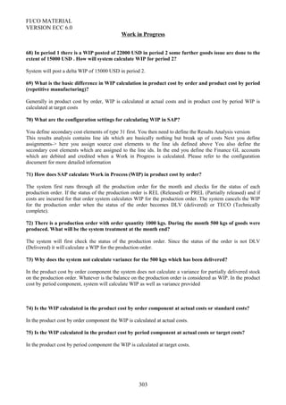 FI/CO MATERIAL
VERSION ECC 6.0
Work in Progress
68) In period 1 there is a WIP posted of 22000 USD in period 2 some further goods issue are done to the
extent of 15000 USD . How will system calculate WIP for period 2?
System will post a delta WIP of 15000 USD in period 2.
69) What is the basic difference in WIP calculation in product cost by order and product cost by period
(repetitive manufacturing)?
Generally in product cost by order, WIP is calculated at actual costs and in product cost by period WIP is
calculated at target costs
70) What are the configuration settings for calculating WIP in SAP?
You define secondary cost elements of type 31 first. You then need to define the Results Analysis version
This results analysis contains line ids which are basically nothing but break up of costs Next you define
assignments-> here you assign source cost elements to the line ids defined above You also define the
secondary cost elements which are assigned to the line ids. In the end you define the Finance GL accounts
which are debited and credited when a Work in Progress is calculated. Please refer to the configuration
document for more detailed information
71) How does SAP calculate Work in Process (WIP) in product cost by order?
The system first runs through all the production order for the month and checks for the status of each
production order. If the status of the production order is REL (Released) or PREL (Partially released) and if
costs are incurred for that order system calculates WIP for the production order. The system cancels the WIP
for the production order when the status of the order becomes DLV (delivered) or TECO (Technically
complete).
72) There is a production order with order quantity 1000 kgs. During the month 500 kgs of goods were
produced. What will be the system treatment at the month end?
The system will first check the status of the production order. Since the status of the order is not DLV
(Delivered) it will calculate a WIP for the production order.
73) Why does the system not calculate variance for the 500 kgs which has been delivered?
In the product cost by order component the system does not calculate a variance for partially delivered stock
on the production order. Whatever is the balance on the production order is considered as WIP. In the product
cost by period component, system will calculate WIP as well as variance provided
74) Is the WIP calculated in the product cost by order component at actual costs or standard costs?
In the product cost by order component the WIP is calculated at actual costs.
75) Is the WIP calculated in the product cost by period component at actual costs or target costs?
In the product cost by period component the WIP is calculated at target costs.
303
 
