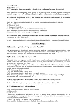 FI/CO MATERIAL
VERSION ECC 6.0
83) What happens when the revaluation is done in actual costing run for the previous period?
When revaluation is performed in actual costing for the previous period the price control in the material
master is changed from S to V and the periodic price is updated as the valuation price for the previous period.
84) What is the importance of the price determination indicator in the material master for the purpose
of actual costing run?
There are 2 price determination indicators in the material master when material ledger is activated.
They are as follows:-
2 – transaction based
3 – Single level / multi level
In case of material masters having price determination indicator 2 no
actual costing will take place. In case of material masters having price
determination indicator 3 actual costing will take place.
85) What should be the price control for a material master which has a price determination indicator 3
where material ledger is activated?
In such a case only price control S is possible where the price determination 3 is activated in material master.
Profitability Analysis
86) Explain the organizational assignment in the PA module?
The operating Concern is the highest node in Profitability Analysis. The operating concern is assigned to the
Controlling Area. Within the operating concern all the transactions of Profitability Analysis are stored. The
operating concern is nothing but a nomenclature for defining the highest node in PA.
87) What is the functionality of the PA module?
PA module is the most important module when it comes to analyzing the results of the organization. In this
module you basically collect the revenues from the sale order, the costs from the production order, cost center
or internal order and analyze their results.
The interesting part about this module is that when it collects the costs and revenues it also collects the
characteristics associated with the costs and revenues and this is what makes it stand out So for e.g. using PA
module you can find out the following:
Profit of a certain product
Profit of a certain product in a certain region
Profit of a certain product in a certain region by a certain customer
Profit of a certain product in a certain region by a certain sales person and the list can go on in depth
It is one of the most wonderful modules in the SAP
88) How do you get all those characteristics defined above and how do you analyze them?
To do so while defining Operating concern one has to define Characteristics and Value fields.
89) What are characteristics and Value Fields?
In the operating concern two things are basically defined
a) Characteristics
b) Value Fields
Characteristics are nothing but those aspects on which we want to break down the profit logically such as
customer, region product, product hierarchy, sales person etc Value Fields are nothing but the values
associated with these characteristics
Eg Sales, Raw Material Cost, Labour Cost, Overheads etc
Once you define the characteristics and value fields these values are updated in the table.
305
 