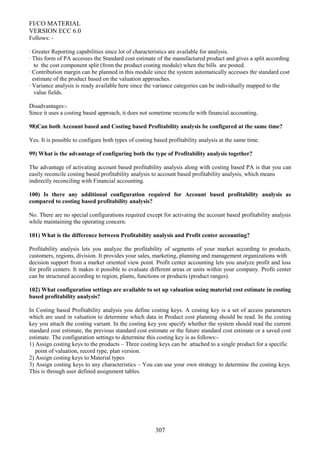 FI/CO MATERIAL
VERSION ECC 6.0
Follows: -
· Greater Reporting capabilities since lot of characteristics are available for analysis.
· This form of PA accesses the Standard cost estimate of the manufactured product and gives a split according
to the cost component split (from the product costing module) when the bills are posted.
· Contribution margin can be planned in this module since the system automatically accesses the standard cost
estimate of the product based on the valuation approaches.
· Variance analysis is ready available here since the variance categories can be individually mapped to the
value fields.
Disadvantages:-
Since it uses a costing based approach, it does not sometime reconcile with financial accounting.
98)Can both Account based and Costing based Profitability analysis be configured at the same time?
Yes. It is possible to configure both types of costing based profitability analysis at the same time.
99) What is the advantage of configuring both the type of Profitability analysis together?
The advantage of activating account based profitability analysis along with costing based PA is that you can
easily reconcile costing based profitability analysis to account based profitability analysis, which means
indirectly reconciling with Financial accounting.
100) Is there any additional configuration required for Account based profitability analysis as
compared to costing based profitability analysis?
No. There are no special configurations required except for activating the account based profitability analysis
while maintaining the operating concern.
101) What is the difference between Profitability analysis and Profit center accounting?
Profitability analysis lets you analyze the profitability of segments of your market according to products,
customers, regions, division. It provides your sales, marketing, planning and management organizations with
decision support from a market oriented view point. Profit center accounting lets you analyze profit and loss
for profit centers. It makes it possible to evaluate different areas or units within your company. Profit center
can be structured according to region, plants, functions or products (product ranges).
102) What configuration settings are available to set up valuation using material cost estimate in costing
based profitability analysis?
In Costing based Profitability analysis you define costing keys. A costing key is a set of access parameters
which are used in valuation to determine which data in Product cost planning should be read. In the costing
key you attach the costing variant. In the costing key you specify whether the system should read the current
standard cost estimate, the previous standard cost estimate or the future standard cost estimate or a saved cost
estimate. The configuration settings to determine this costing key is as follows:-
1) Assign costing keys to the products – Three costing keys can be attached to a single product for a specific
point of valuation, record type, plan version.
2) Assign costing keys to Material types
3) Assign costing keys to any characteristics – You can use your own strategy to determine the costing keys.
This is through user defined assignment tables.
307
 