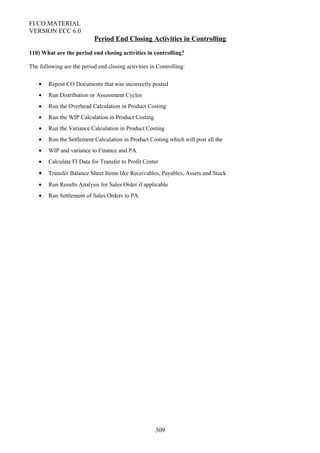 FI/CO MATERIAL
VERSION ECC 6.0
Period End Closing Activities in Controlling
110) What are the period end closing activities in controlling?
The following are the period end closing activities in Controlling:
• Repost CO Documents that was incorrectly posted
• Run Distribution or Assessment Cycles
• Run the Overhead Calculation in Product Costing
• Run the WIP Calculation in Product Costing
• Run the Variance Calculation in Product Costing
• Run the Settlement Calculation in Product Costing which will post all the
• WIP and variance to Finance and PA.
• Calculate FI Data for Transfer to Profit Center
• Transfer Balance Sheet Items like Receivables, Payables, Assets and Stock
• Run Results Analysis for Sales Order if applicable
• Run Settlement of Sales Orders to PA.
309
 