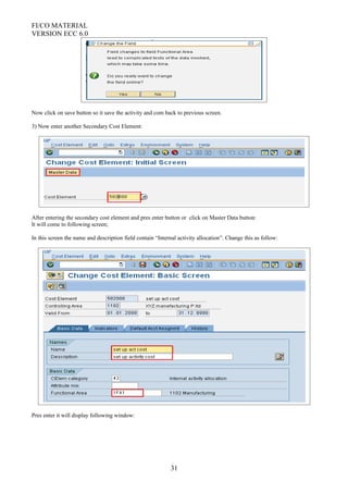 FI/CO MATERIAL
VERSION ECC 6.0
Now click on save button so it save the activity and com back to previous screen.
3) Now enter another Secondary Cost Element:
After entering the secondary cost element and pres enter button or click on Master Data button:
It will come to following screen;
In this screen the name and description field contain “Internal activity allocation”. Change this as follow:
Pres enter it will display following window:
31
 