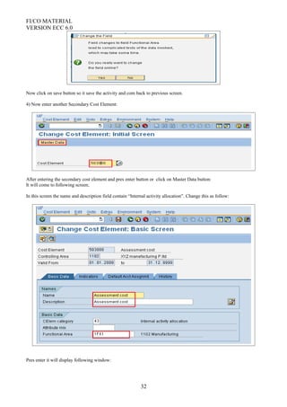 FI/CO MATERIAL
VERSION ECC 6.0
Now click on save button so it save the activity and com back to previous screen.
4) Now enter another Secondary Cost Element:
After entering the secondary cost element and pres enter button or click on Master Data button:
It will come to following screen;
In this screen the name and description field contain “Internal activity allocation”. Change this as follow:
Pres enter it will display following window:
32
 