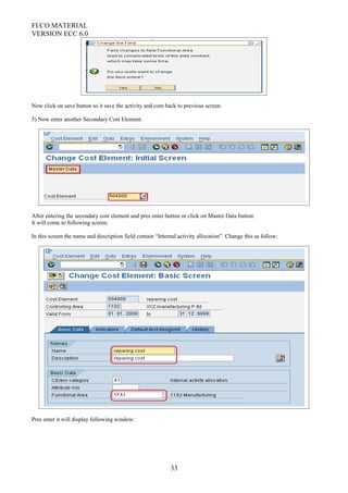 FI/CO MATERIAL
VERSION ECC 6.0
Now click on save button so it save the activity and com back to previous screen.
5) Now enter another Secondary Cost Element:
After entering the secondary cost element and pres enter button or click on Master Data button:
It will come to following screen;
In this screen the name and description field contain “Internal activity allocation”. Change this as follow:
Pres enter it will display following window:
33
 