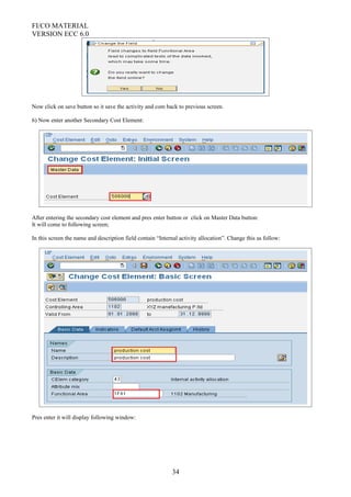 FI/CO MATERIAL
VERSION ECC 6.0
Now click on save button so it save the activity and com back to previous screen.
6) Now enter another Secondary Cost Element:
After entering the secondary cost element and pres enter button or click on Master Data button:
It will come to following screen;
In this screen the name and description field contain “Internal activity allocation”. Change this as follow:
Pres enter it will display following window:
34
 