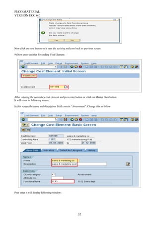 FI/CO MATERIAL
VERSION ECC 6.0
Now click on save button so it save the activity and com back to previous screen.
9) Now enter another Secondary Cost Element:
After entering the secondary cost element and pres enter button or click on Master Data button:
It will come to following screen;
In this screen the name and description field contain “Assessment”. Change this as follow:
Pres enter it will display following window:
37
 