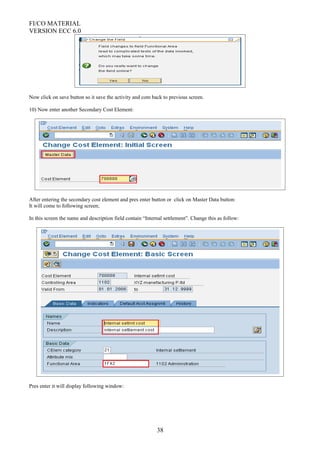 FI/CO MATERIAL
VERSION ECC 6.0
Now click on save button so it save the activity and com back to previous screen.
10) Now enter another Secondary Cost Element:
After entering the secondary cost element and pres enter button or click on Master Data button:
It will come to following screen;
In this screen the name and description field contain “Internal settlement”. Change this as follow:
Pres enter it will display following window:
38
 