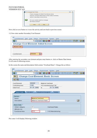 FI/CO MATERIAL
VERSION ECC 6.0
Now click on save button so it save the activity and com back to previous screen.
11) Now enter another Secondary Cost Element:
After entering the secondary cost element and pres enter button or click on Master Data button:
It will come to following screen;
In this screen the name and description field contain “Overhead Rates”. Change this as follow:
Pres enter it will display following window:
39
 