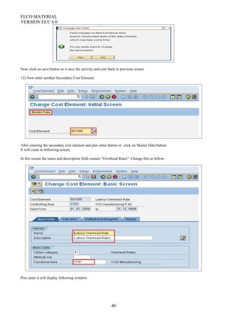 FI/CO MATERIAL
VERSION ECC 6.0
Now click on save button so it save the activity and com back to previous screen.
12) Now enter another Secondary Cost Element:
After entering the secondary cost element and pres enter button or click on Master Data button:
It will come to following screen;
In this screen the name and description field contain “Overhead Rates”. Change this as follow:
Pres enter it will display following window:
40
 