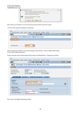 FI/CO MATERIAL
VERSION ECC 6.0
Now click on save button so it save the activity and com back to previous screen.
13) Now enter another Secondary Cost Element:
After entering the secondary cost element and pres enter button or click on Master Data button:
It will come to following screen;
In this screen the name and description field contain “Overhead Rates”. Change this as follow:
Pres enter it will display following window:
41
 