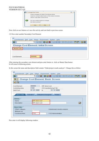 FI/CO MATERIAL
VERSION ECC 6.0
Now click on save button so it save the activity and com back to previous screen.
13) Now enter another Secondary Cost Element:
After entering the secondary cost element and pres enter button or click on Master Data button:
It will come to following screen;
In this screen the name and description field contain “Order/project results analysis”. Change this as follow:
Pres enter it will display following window:
42
 