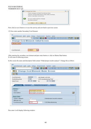 FI/CO MATERIAL
VERSION ECC 6.0
Now click on save button so it save the activity and com back to previous screen.
15) Now enter another Secondary Cost Element:
After entering the secondary cost element and pres enter button or click on Master Data button:
It will come to following screen;
In this screen the name and description field contain “Order/project results analysis”. Change this as follow:
Pres enter it will display following window:
44
 